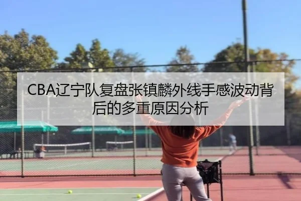 CBA辽宁队复盘张镇麟外线手感波动背后的多重原因分析