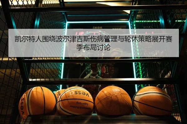 凯尔特人围绕波尔津吉斯伤病管理与轮休策略展开赛季布局讨论