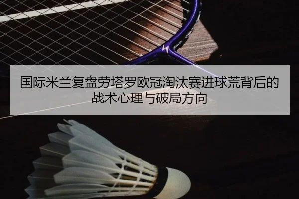 国际米兰复盘劳塔罗欧冠淘汰赛进球荒背后的战术心理与破局方向