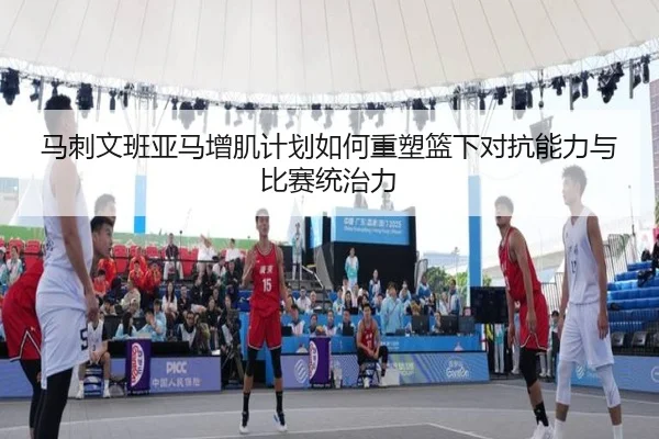 马刺文班亚马增肌计划如何重塑篮下对抗能力与比赛统治力