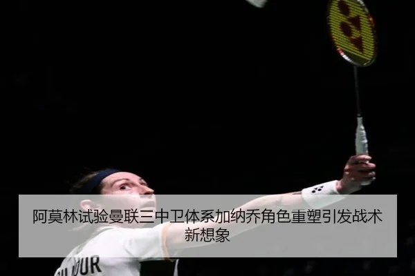 阿莫林试验曼联三中卫体系加纳乔角色重塑引发战术新想象